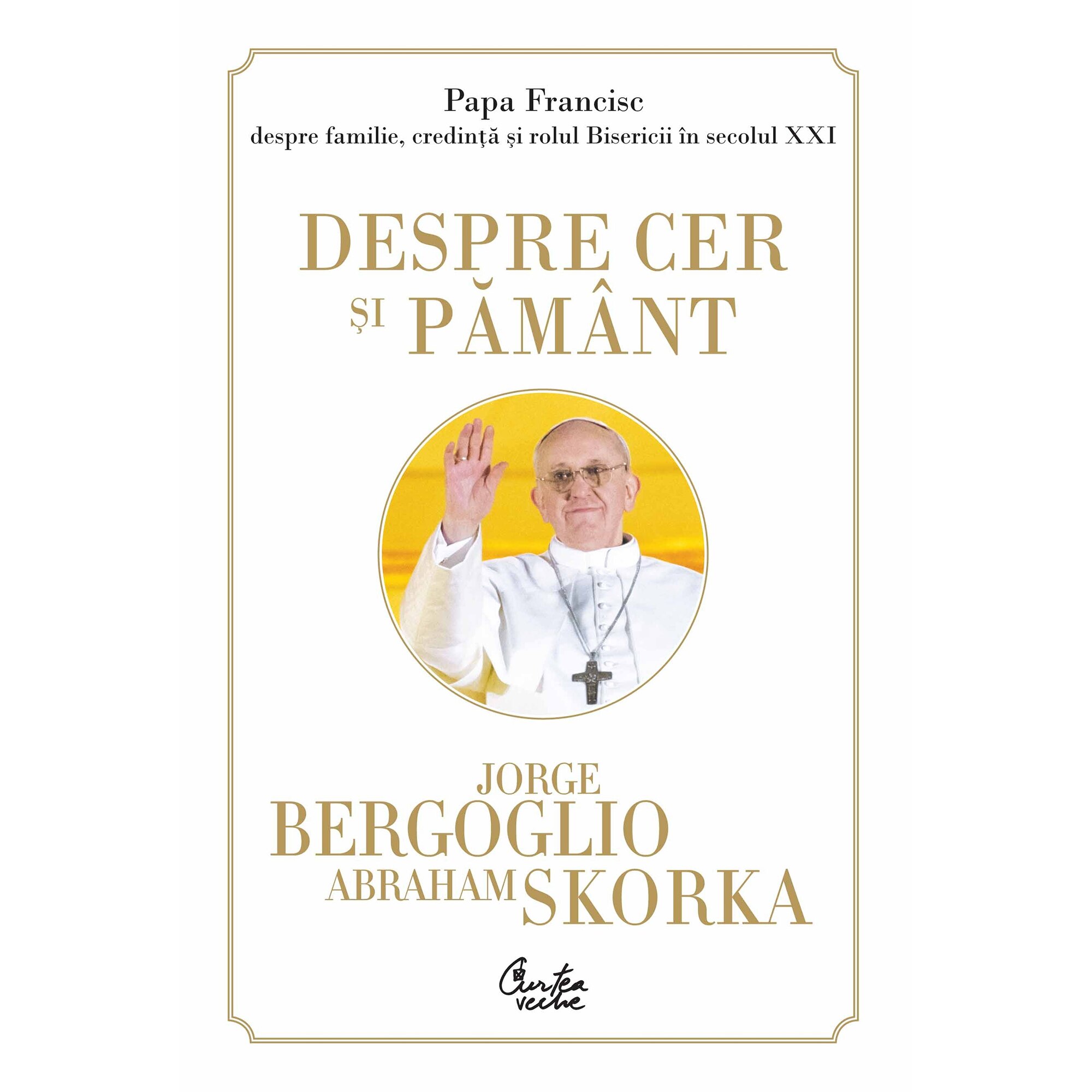 Despre cer si pamant. Papa Francisc despre familie, credinta si rolul Bisericii in secolul XXI - Jorge Bergoglio, Abraham Skorka